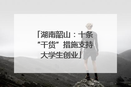 湖南韶山：十条“干货”措施支持大学生创业